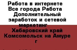 Работа в интернете - Все города Работа » Дополнительный заработок и сетевой маркетинг   . Хабаровский край,Комсомольск-на-Амуре г.